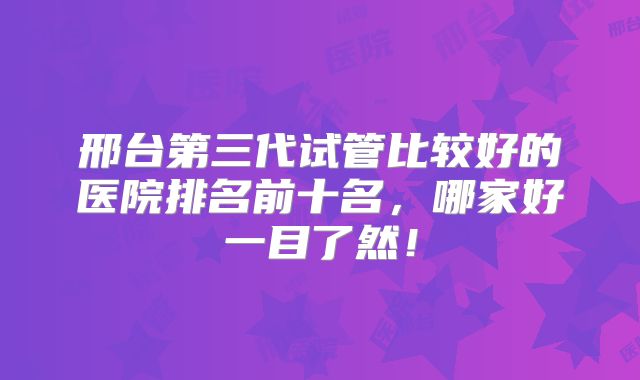 邢台第三代试管比较好的医院排名前十名，哪家好一目了然！