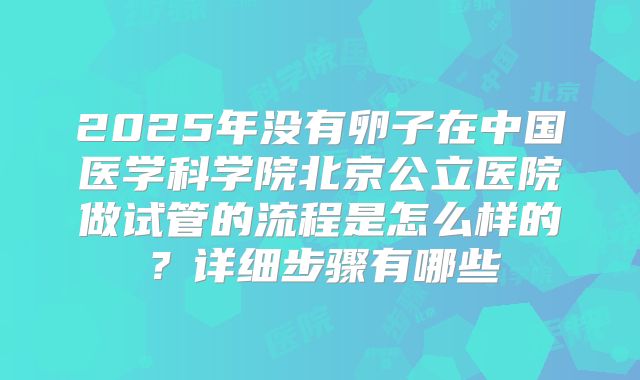 2025年没有卵子在中国医学科学院北京公立医院做试管的流程是怎么样的?详细步骤有哪些