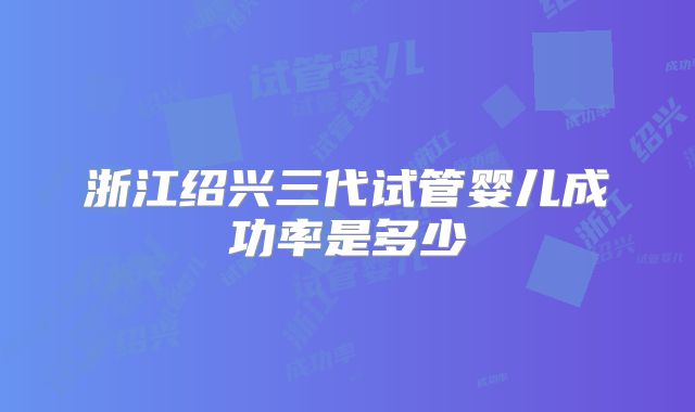 浙江绍兴三代试管婴儿成功率是多少