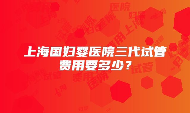 上海国妇婴医院三代试管费用要多少?