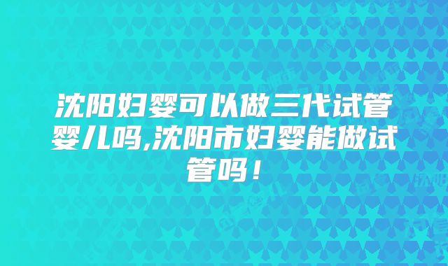 沈阳妇婴可以做三代试管婴儿吗,沈阳市妇婴能做试管吗！