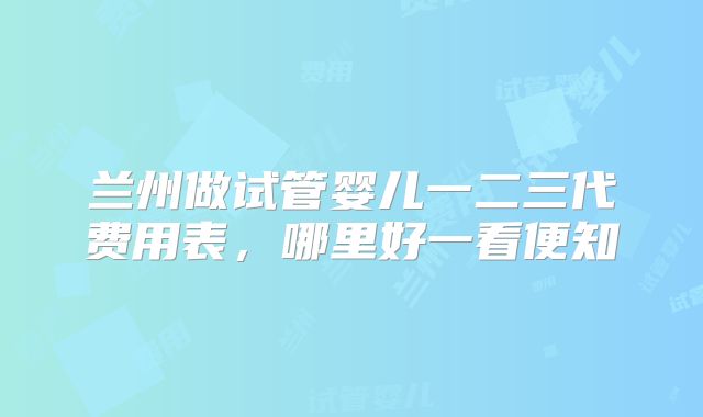 兰州做试管婴儿一二三代费用表,哪里好一看便知
