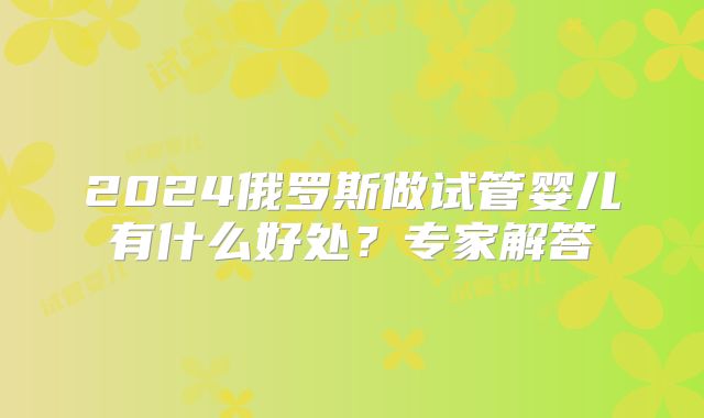 2024俄罗斯做试管婴儿有什么好处？专家解答