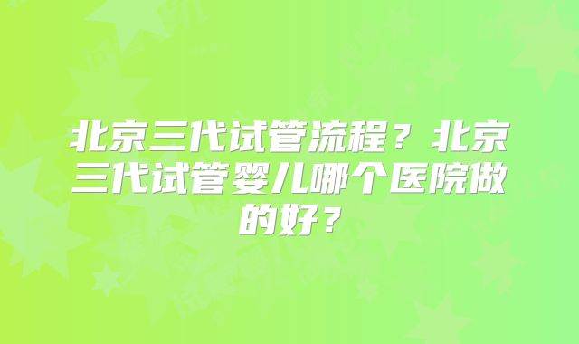 北京三代试管流程?北京三代试管婴儿哪个医院做的好?