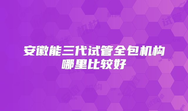 安徽能三代试管全包机构哪里比较好
