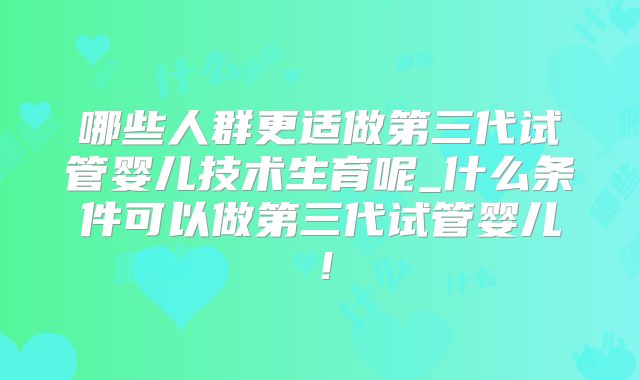 哪些人群更适做第三代试管婴儿技术生育呢_什么条件可以做第三代试管婴儿!