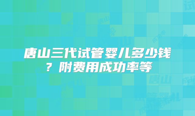 唐山三代试管婴儿多少钱？附费用成功率等