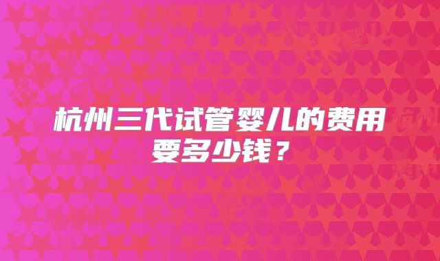 杭州三代试管婴儿的费用要多少钱？