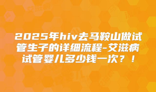 2025年hiv去马鞍山做试管生子的详细流程-艾滋病试管婴儿多少钱一次？！