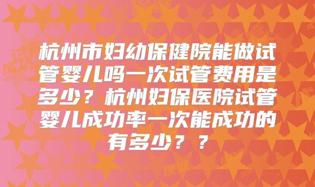 杭州市妇幼保健院能做试管婴儿吗一次试管费用是多少?杭州妇保医院试管婴儿成功率一次能成功的有多少??