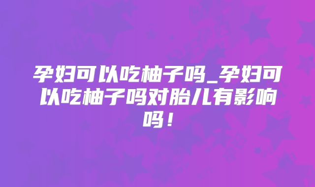 孕妇可以吃柚子吗_孕妇可以吃柚子吗对胎儿有影响吗!