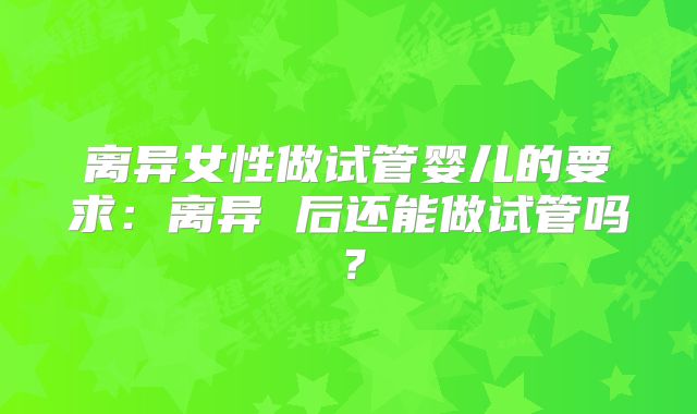 离异女性做试管婴儿的要求：离异 后还能做试管吗？