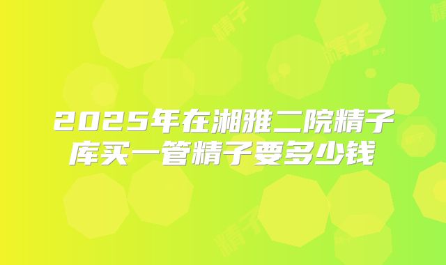 2025年在湘雅二院精子库买一管精子要多少钱