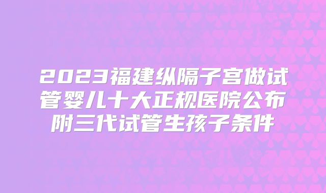 2023福建纵隔子宫做试管婴儿十大正规医院公布附三代试管生孩子条件