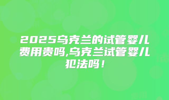 2025乌克兰的试管婴儿费用贵吗,乌克兰试管婴儿犯法吗!