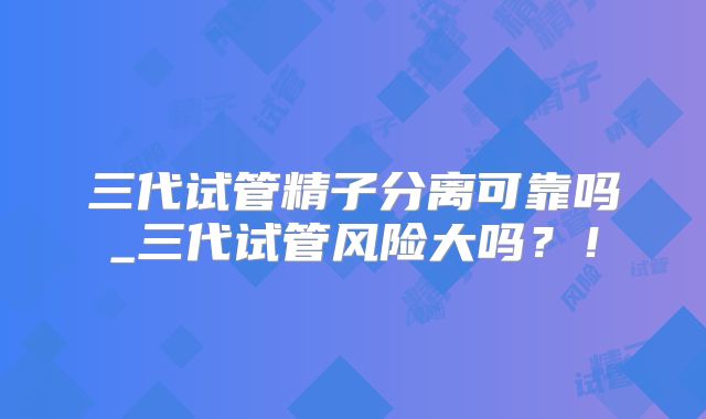 三代试管精子分离可靠吗_三代试管风险大吗？！
