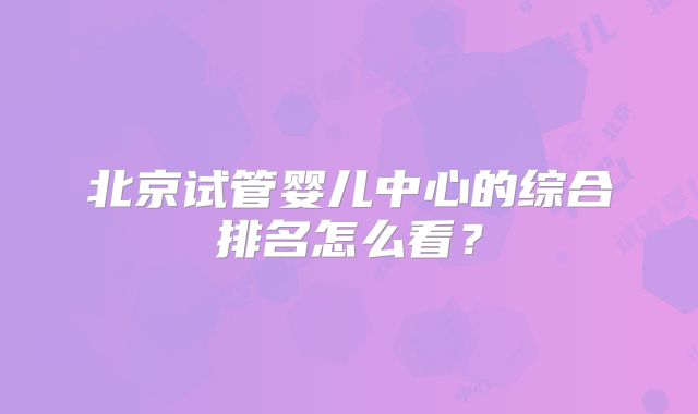 北京试管婴儿中心的综合排名怎么看?