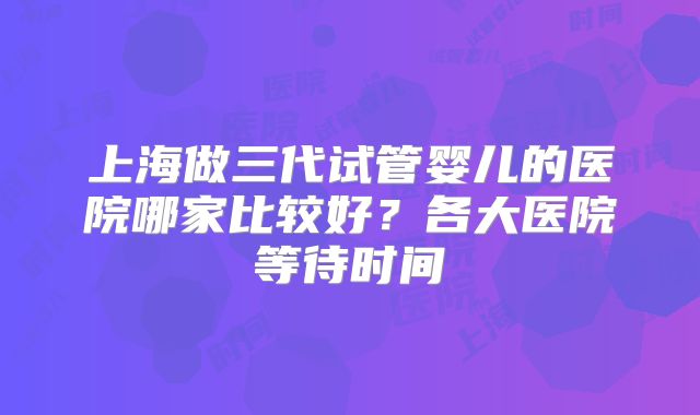 上海做三代试管婴儿的医院哪家比较好？各大医院等待时间