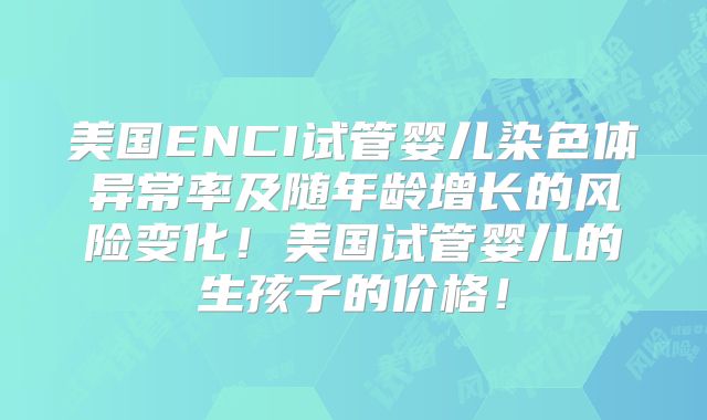 美国ENCI试管婴儿染色体异常率及随年龄增长的风险变化！美国试管婴儿的生孩子的价格！