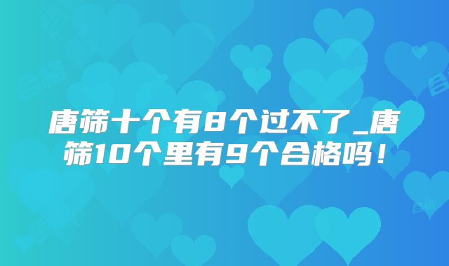 唐筛十个有8个过不了_唐筛10个里有9个合格吗！