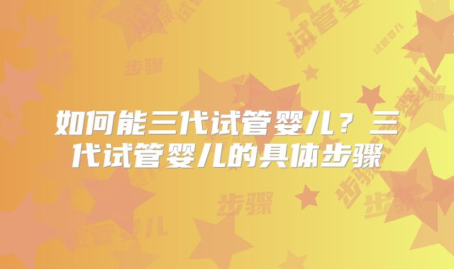 如何能三代试管婴儿?三代试管婴儿的具体步骤