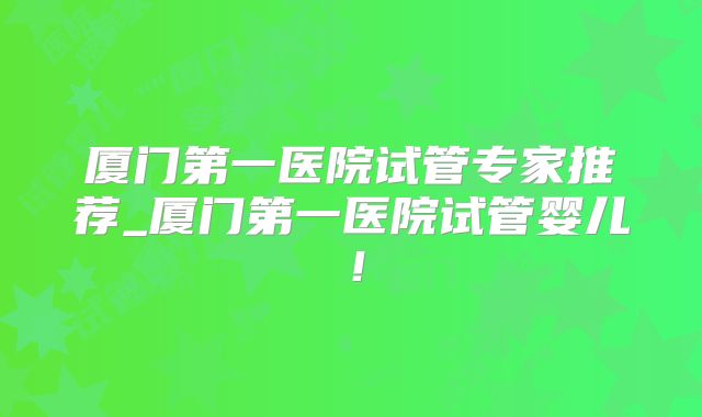 厦门第一医院试管专家推荐_厦门第一医院试管婴儿!