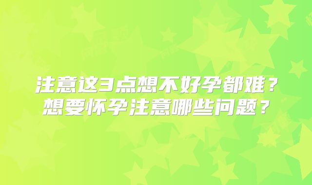 注意这3点想不好孕都难？想要怀孕注意哪些问题？