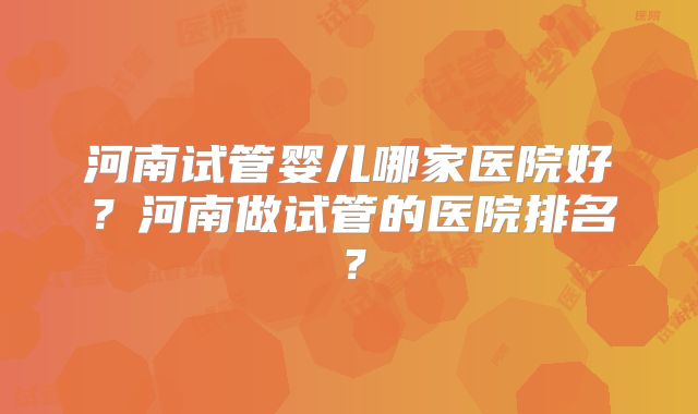 河南试管婴儿哪家医院好?河南做试管的医院排名?