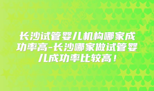 长沙试管婴儿机构哪家成功率高-长沙哪家做试管婴儿成功率比较高!
