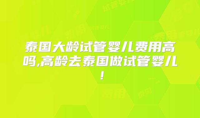 泰国大龄试管婴儿费用高吗,高龄去泰国做试管婴儿！