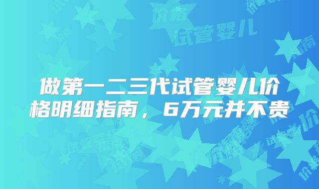 做第一二三代试管婴儿价格明细指南,6万元并不贵