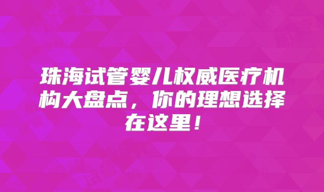 珠海试管婴儿权威医疗机构大盘点，你的理想选择在这里！