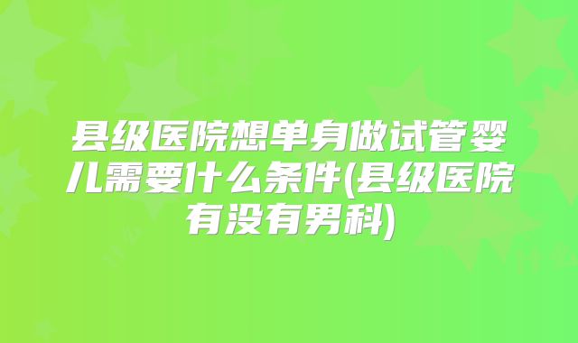 县级医院想单身做试管婴儿需要什么条件(县级医院有没有男科)