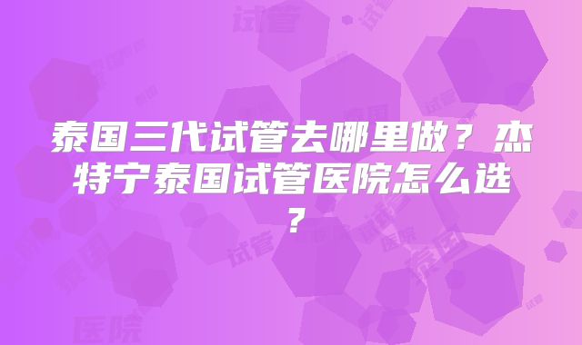 泰国三代试管去哪里做？杰特宁泰国试管医院怎么选？