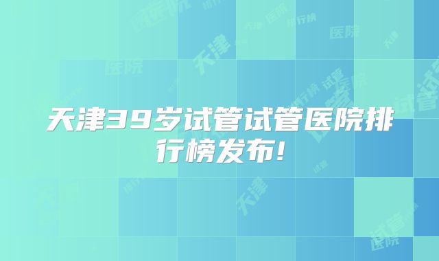 天津39岁试管试管医院排行榜发布!