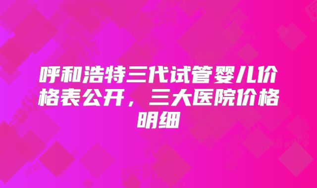 呼和浩特三代试管婴儿价格表公开，三大医院价格明细
