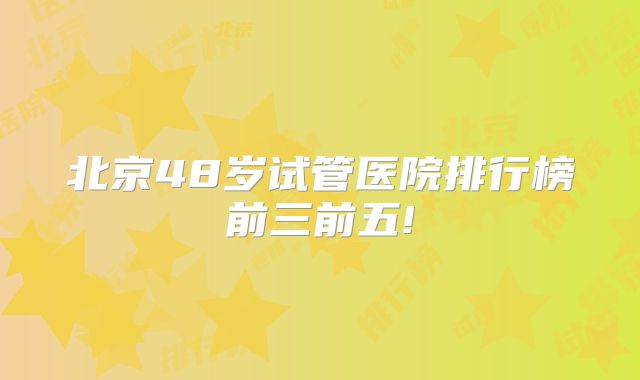 北京48岁试管医院排行榜前三前五!
