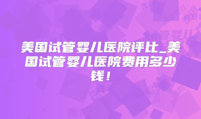 美国试管婴儿医院评比_美国试管婴儿医院费用多少钱！