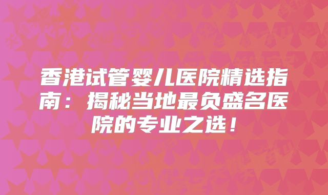 香港试管婴儿医院精选指南:揭秘当地最负盛名医院的专业之选!
