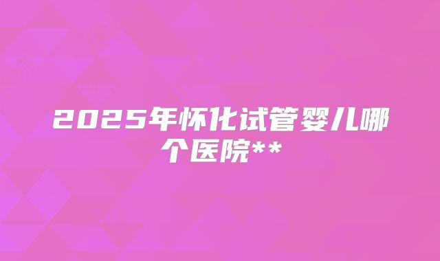 2025年怀化试管婴儿哪个医院**