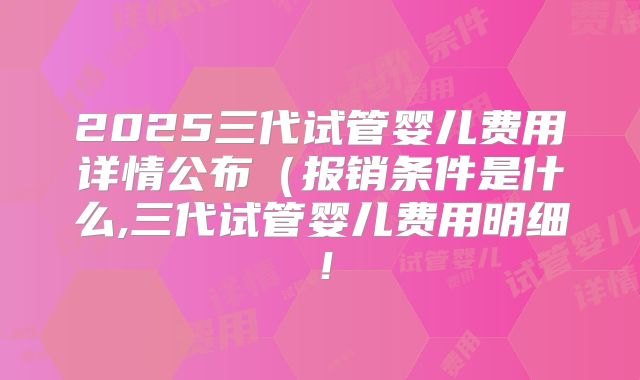 2025三代试管婴儿费用详情公布（报销条件是什么,三代试管婴儿费用明细！