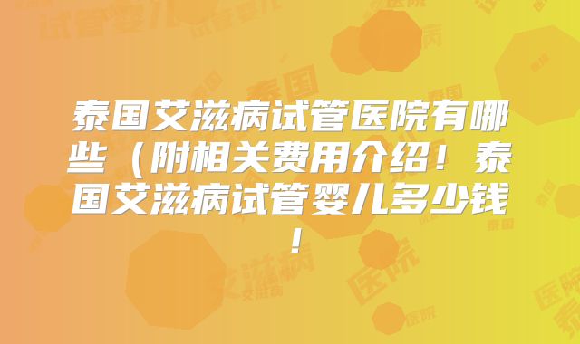 泰国艾滋病试管医院有哪些（附相关费用介绍！泰国艾滋病试管婴儿多少钱！
