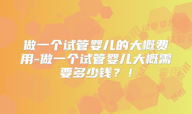 做一个试管婴儿的大概费用-做一个试管婴儿大概需要多少钱?!