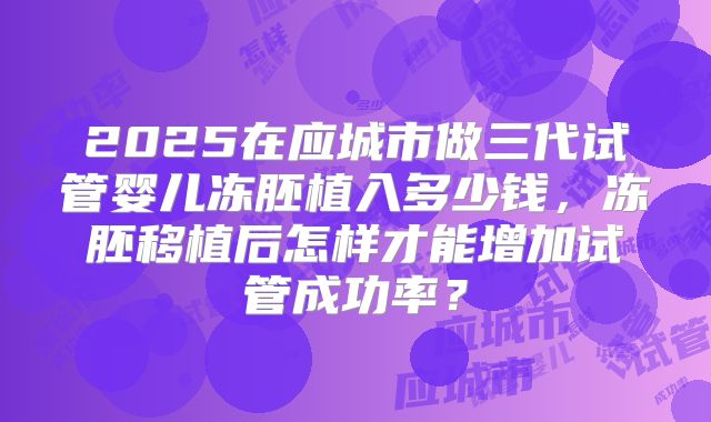 2025在应城市做三代试管婴儿冻胚植入多少钱,冻胚移植后怎样才能增加试管成功率?