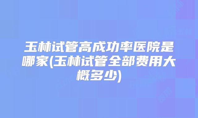 玉林试管高成功率医院是哪家(玉林试管全部费用大概多少)