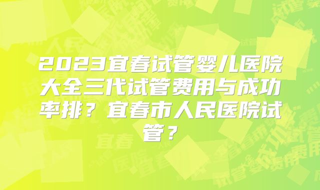 2023宜春试管婴儿医院大全三代试管费用与成功率排？宜春市人民医院试管？