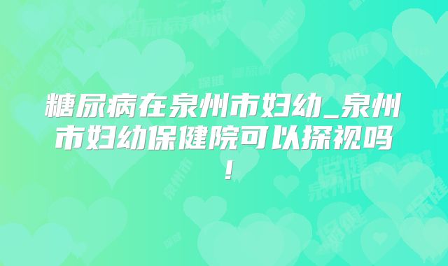 糖尿病在泉州市妇幼_泉州市妇幼保健院可以探视吗!