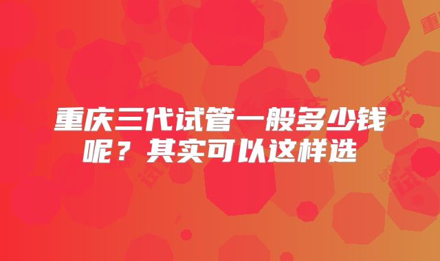 重庆三代试管一般多少钱呢?其实可以这样选