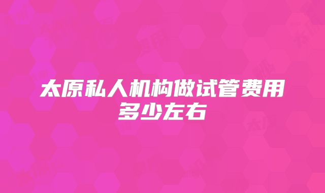 太原私人机构做试管费用多少左右