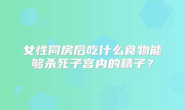 女性同房后吃什么食物能够杀死子宫内的精子？